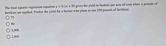 The least squares regression equation y=0.1x+50 gives the yield in bushels per acre of corn when x pounds of
fertilizer are applied. Predict the yield for a farmer who plans to use 250 pounds of fertilizer.
75
80
3,000
2,000