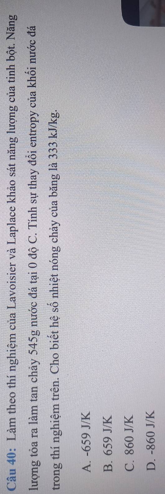 Làm theo thí nghiệm của Lavoisier và Laplace khảo sát năng lượng của tinh bột. Năng
lượng tỏa ra làm tan chảy 545g nước đá tại 0 độ C. Tính sự thay đổi entropy của khối nước đá
trong thí nghiệm trên. Cho biết hệ số nhiệt nóng chảy của băng là 333 kJ/kg.
A. -659 J/K
B. 659 J/K
C. 860 J/K
D. -860 J/K