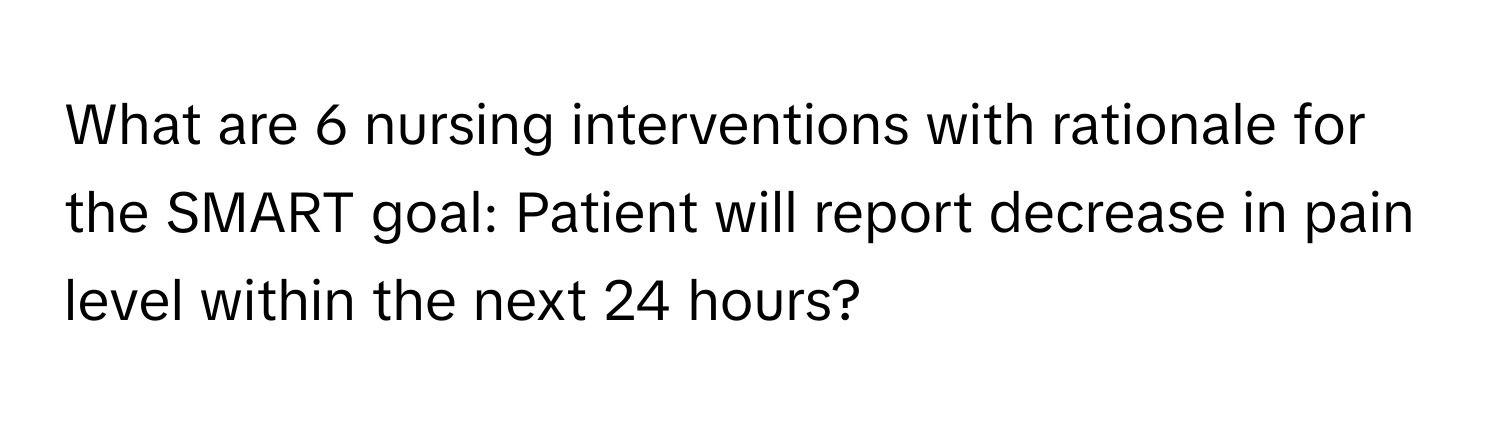 What are 6 nursing interventions with rationale for the SMART goal: Patient will report decrease in pain level within the next 24 hours?