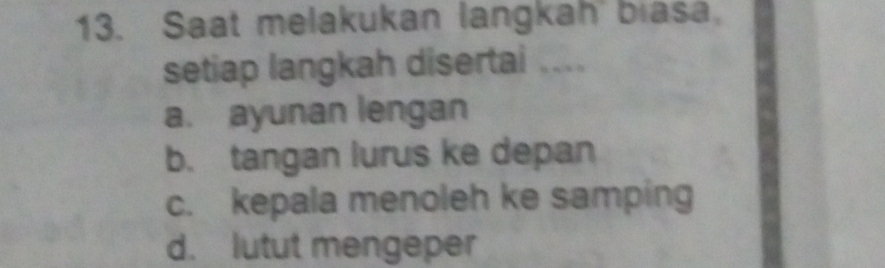 Saat melakukan langkah biasa
setiap langkah disertai ....
a. ayunan lengan
b. tangan lurus ke depan
c. kepala menoleh ke samping
d. lutut mengeper