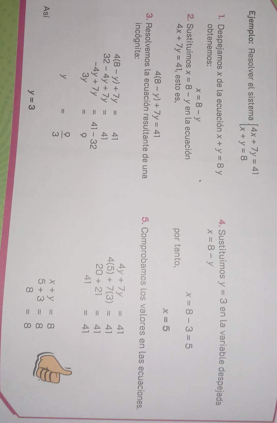 Ejemplo: Resolver el sistema beginarrayl 4x+7y=41 x+y=8endarray.
1. Despejamos x de la ecuación x+y=8y 4. Sustituimos y=3 en la variable despejada 
obtenemos: x=8-y
x=8-y
2. Sustituimos x=8-y en la ecuación x=8-3=5
4x+7y=41 , esto es, por tanto,
x=5
4(8-y)+7y=41
3. Resolvemos la ecuación resultante de una 5. Comprobamos los valores en las ecuaciones. 
incógnita:
4(8-y)+7y=41
4y+7y=41
32-4y+7y=41
4(5)+7(3)=41
-4y+7y=41-32
20+21=41
3y =9
41=41
y= 9/3 
Así
x+y=8
5+3=8
y=3
8=8