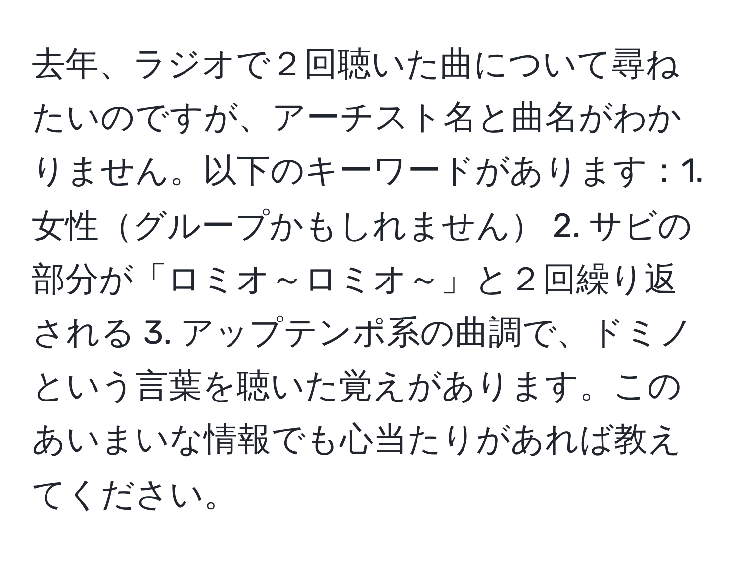 去年、ラジオで２回聴いた曲について尋ねたいのですが、アーチスト名と曲名がわかりません。以下のキーワードがあります：1. 女性グループかもしれません 2. サビの部分が「ロミオ～ロミオ～」と２回繰り返される 3. アップテンポ系の曲調で、ドミノという言葉を聴いた覚えがあります。このあいまいな情報でも心当たりがあれば教えてください。