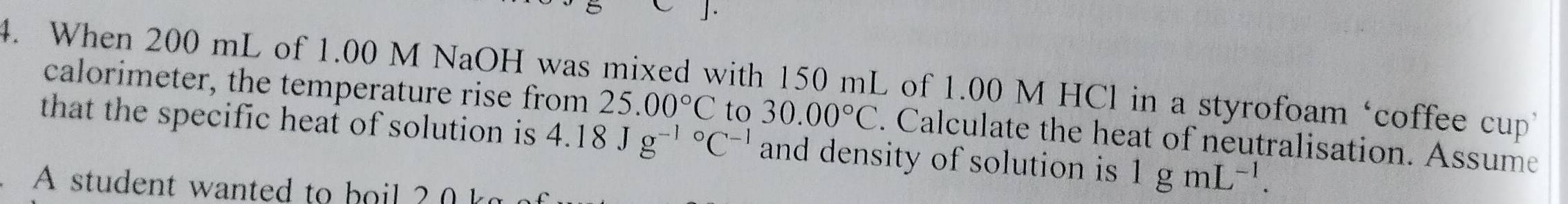 When 200 mL of 1.00 M NaOH was mixed with 150 mL of 1.00 M HCl in a styrofoam ‘coffee cup’ 
calorimeter, the temperature rise from 25.00°C to 30.00°C. Calculate the heat of neutralisation. Assume 
that the specific heat of solution is 4.18Jg^((-1)°C^-1) and density of solution is 1gmL^(-1). 
A student wanted to hoil ?