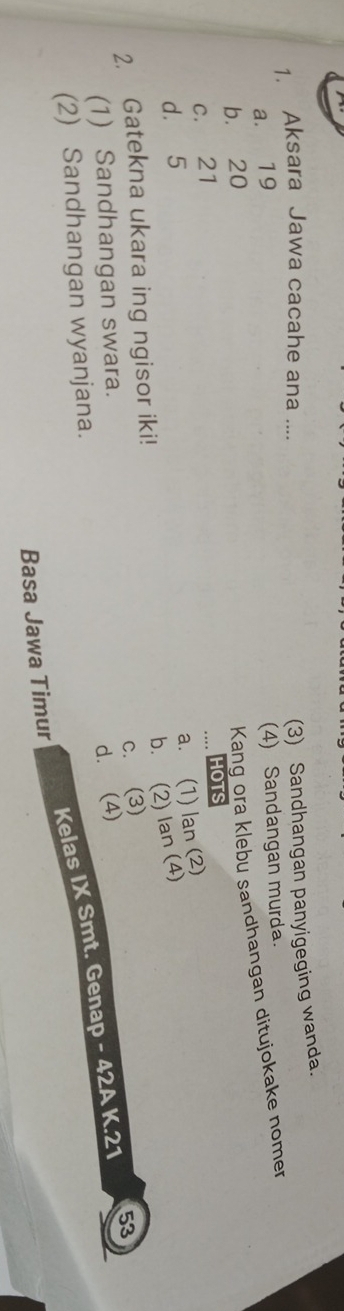 Aksara Jawa cacahe ana ....
(3) Sandhangan panyigeging wanda.
a. 19
b. 20 (4) Sandangan murda.
Kang ora klebu sandhangan ditujokake nomer
c. 21
HOTS
d. 5
a. (1) lan (2)
b. (2) lan (4)
2. Gatekna ukara ing ngisor iki!
c. (3)
(1) Sandhangan swara.
d. (4)
(2) Sandhangan wyanjana. 53
Kelas IX Smt. Genap - 42A K. 21
Basa Jawa Timur