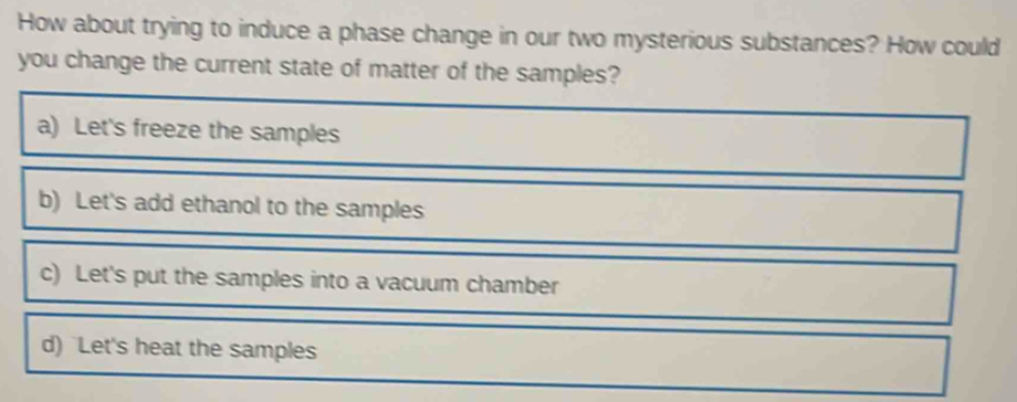 How about trying to induce a phase change in our two mysterious substances? How could
you change the current state of matter of the samples?
a) Let's freeze the samples
b) Let's add ethanol to the samples
c) Let's put the samples into a vacuum chamber
d) Let's heat the samples