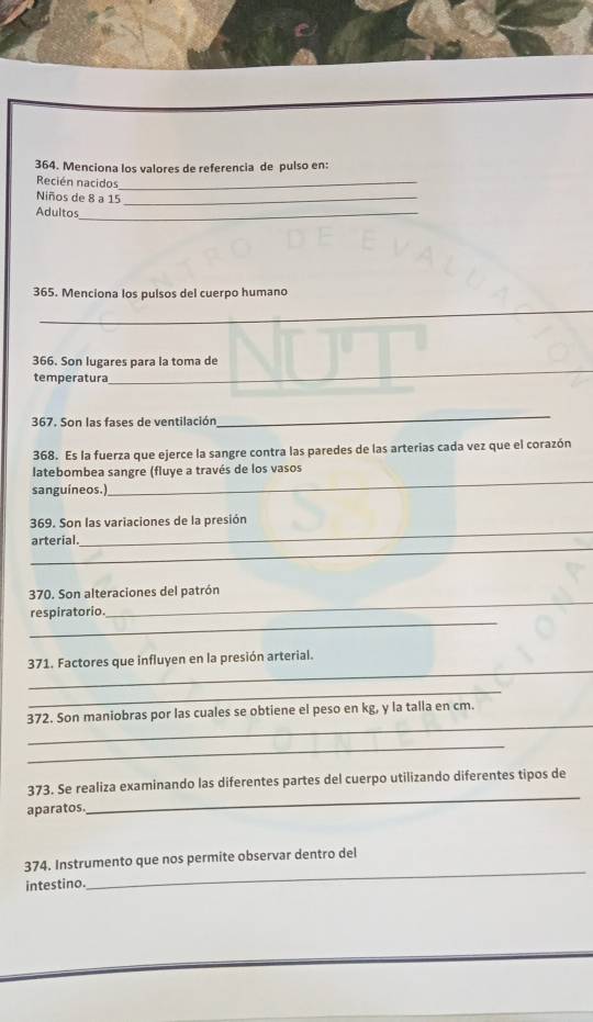 Menciona los valores de referencia de pulso en: 
Recién nacidos_ 
Niños de 8 a 15 _ 
Adultos_ 
365. Menciona los pulsos del cuerpo humano 
_ 
366. Son lugares para la toma de 
temperatura 
_ 
367. Son las fases de ventilación 
_ 
368. Es la fuerza que ejerce la sangre contra las paredes de las arterias cada vez que el corazón 
latebombea sangre (fluye a través de los vasos 
sanguíneos.) 
_ 
_ 
369. Son las variaciones de la presión 
_ 
arterial. 
_ 
_ 
370. Son alteraciones del patrón 
_ 
respiratorio. 
_ 
371. Factores que influyen en la presión arterial. 
_ 
_ 
372. Son maniobras por las cuales se obtiene el peso en kg, y la talla en cm. 
_ 
_ 
373. Se realiza examinando las diferentes partes del cuerpo utilizando diferentes tipos de 
aparatos. 
_ 
374. Instrumento que nos permite observar dentro del 
intestino.