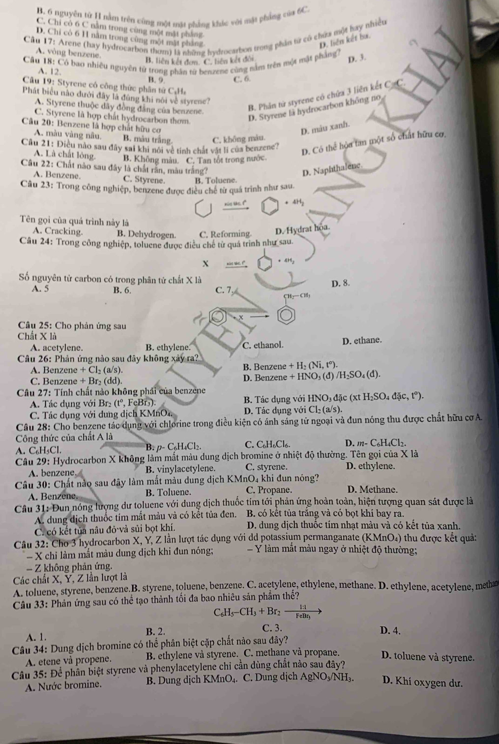 B. 6 nguyên từ H nằm trên cũng một mặt phẳng khác với mặt phẳng của 6C.
C. Chỉ cò 6 C nằm trong cùng một mặt pháng
Câu 17: Arene (hay hydrocarbon thơm) là những hydrocarbon trong phần từ có chứa một hay nhiều
D. Chỉ có 6 H năm trong cùng một mặt pháng
D. liện kết bu.
A. vòng benzene.
Câu 18: Có bao nhiêu nguyên từ trong phân từ benzene cùng nằm trên một mật phẳng?
B. liên kết đơn. C. liên kết đội
D. 3.
A. 12. B. 9.
C. 6.
Câu 19: Styrene có công thức phân tứ Cự C.14.
A. Styrene thuộc dây đồng đẳng của benzene.
B. Phản tử styrene có chứa 3 liên kết C=C.
Phát biểu nào dưới đây là đùng khi nói về styrene?
C. Styrene là hợp chất hydrocarbon thơm.
D. Styrene là hydrocarbon không no
Câu 20: Benzene là hợp chất hữu cơ D. màu xanh.
A. màu vàng nâu. B. màu trắng C. không màu.
Câu 21: Điều nào sau đây sai khi nói về tính chất vật lí của benzene?
A. Là chất lỏng. B. Không màu. C. Tan tốt trong nước
D. Có thể hòa tan một số chất hữu cơ,
Câu 22: Chất nào sau đây là chất răn, màu trắng? D. Naphthalene.
A. Benzene. C. Styrene. B. Toluene.
Câu 23: Trong công nghiệp, benzene được điều chế từ quá trình như sau.
nis like. 1" . 4H
Tên gọi của quá trình này là
A. Cracking. B. Dehydrogen. C. Reforming. D. Hydrat hoa.
Câu 24: Trong công nghiệp, toluene được điều chế từ quá trinh như sau.
X nào sáe. (" . 4H
Số nguyên tử carbon có trong phân tử chất X là
A. 5 B. 6. C. 7. D. 8.
CH_2-CH_3
Câu 25: Cho phản ứng sau
Chất X là
A. acetylene. B. ethylene. C. ethanol. D. ethane.
Câu 26: Phản ứng nào sau đây không xảy ra?
A. Benzene + Cl₂ (a/s). B. Benzene + H₂ (Ni, t°).
C. Benzene + Br₂ (dd). D. Benzene + HNO₃ (đ) /H₂SO₄ (đ).
Câu 27: Tính chất nào không phải của benzene
A. Tác dụng với Br₂ (tº, FeBr₃).  B. Tác dụng với HNO₃ đặc (xt I_2SO_4dac,t°).
C. Tác dụng với dung dịch KMnO₄ D. Tác dụng với Cl₂ (a/s).
Câu 28: Cho benzene tác dụng với chlorine trong điều kiện có ánh sáng tử ngoại và đun nóng thu được chất hữu cơ A.
Công thức của chất A là
A. C₆H₃Cl. B. p- C₆H₄Cl2. C. C₆H₆Cl₆. D. m-C_6H_4Cl_2.
Câu 29: Hydrocarbon X không làm mất màu dung dịch bromine ở nhiệt độ thường. Tên gọi của X là
A. benzene. B. vinylacetylene. C. styrene. D. ethylene.
Câu 30: Chất nào sau đây làm mất màu dung dịch KMnO₄ khi đun nóng?
A. Benzene. B. Toluene. C. Propane.
D. Methane.
Câu 31: Đun nóng lượng dư toluene với dung dịch thuốc tím tới phản ứng hoàn toàn, hiện tượng quan sát được là
A. dung dịch thuốc tím mất màu và có kết tủa đen. B. có kết tủa trăng và có bọt khí bay ra.
C. có kết tủa nâu đỏ và sủi bọt khí. D. dung dịch thuộc tím nhạt màu và có kết tủa xanh.
Câu 32: Cho 3 hydrocarbon X, Y, Z lần lượt tác dụng với dd potassium permanganate (KMnO₄) thu được kết quả:
- X chi làm mất màu dung dịch khi đun nóng; = Y   m mất màu ngay ở nhiệt độ thường;
Z không phản ứng.
Các chất X, Y, Z lần lượt là
A. toluene, styrene, benzene.B. styrene, toluene, benzene. C. acetylene, ethylene, methane. D. ethylene, acetylene, methan
Câu 33: Phản ứng sau có thể tạo thành tối đa bao nhiêu sản phẩm thế?
C_6H_5-CH_3+Br_2to frac 1:1FeBr_3to
C. 3.
B. 2. D. 4.
A. 1.
Câu 34: Dung dịch bromine có thể phân biệt cặp chất nào sau đây?
A. etene và propene. B. ethylene và styrene. C. methane và propane. D. toluene và styrene.
Câu 35: Để phần biệt styrene và phenylacetylene chỉ cần dùng chất nào sau đây?
A. Nước bromine. B. Dung dịch KMnO₄. C. Dung dịch AgNO₃/NH₃. D. Khí oxygen dư.