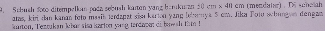 Sebuah foto ditémpelkan pada sebuah karton yang berukuran 50cm* 40cm (mendatar) . Di sebelah 
atas, kiri dan kanan foto masih terdapat sisa karton yang lebarnya 5 cm. Jika Foto sebangun dengan 
karton, Tentukan lebar sisa karton yang terdapat di bawah foto !