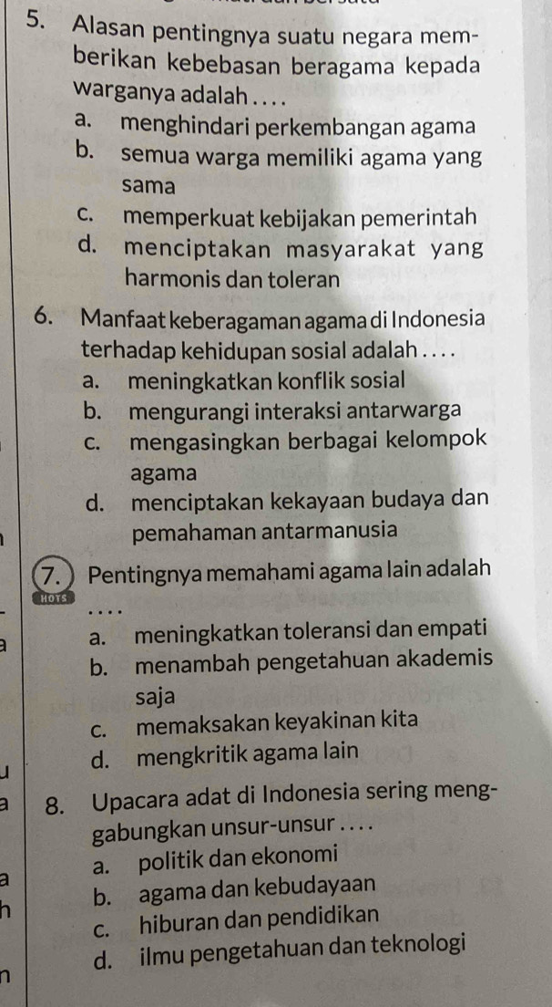 Alasan pentingnya suatu negara mem-
berikan kebebasan beragama kepada
warganya adalah . . . .
a. menghindari perkembangan agama
b. semua warga memiliki agama yang
sama
c. memperkuat kebijakan pemerintah
d. menciptakan masyarakat yang
harmonis dan toleran
6. Manfaat keberagaman agama di Indonesia
terhadap kehidupan sosial adalah . . . .
a. meningkatkan konflik sosial
b. mengurangi interaksi antarwarga
c. mengasingkan berbagai kelompok
agama
d. menciptakan kekayaan budaya dan
pemahaman antarmanusia
7.  Pentingnya memahami agama lain adalah
HOTS
…
a. meningkatkan toleransi dan empati
b. menambah pengetahuan akademis
saja
c. memaksakan keyakinan kita
d. mengkritik agama lain
8. Upacara adat di Indonesia sering meng-
gabungkan unsur-unsur . . . .
a a. politik dan ekonomi
b. agama dan kebudayaan
c. hiburan dan pendidikan
d. ilmu pengetahuan dan teknologi