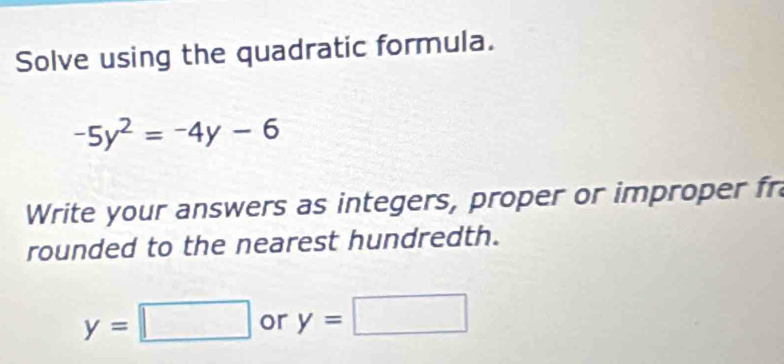 Solve using the quadratic formula.
-5y^2=-4y-6
Write your answers as integers, proper or improper fr 
rounded to the nearest hundredth.
y=□ or y=□