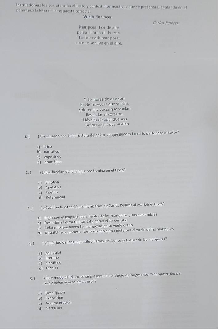 Instrucciones: lee con atención el texto y contesta los reactivos que se presentan, anotando en el
paréntesis la letra de la respuesta correcta.
Vuelo de voces
Carlos Pellicer
Mariposa, flor de aire
peina el área de la rosa.
Todo es así: mariposa.
cuando se vive en el aire.
Y las horas de aire son
las de las voces que vuelan.
Sólo en las voces que vuelan
lleva alas el corazón.
Llévalas de aquí que son
únicas voces que vuelan.
1. ( ) De acuerdo con la estructura del texto, ¿a qué género literario pertenece el texto?
a) lírico
b) narrativo
c) expositivo
d) dramático
2. ( ) ¿Qué función de la lengua predomina en el texto?
a) Emotiva
b) Apelativa
c) Poética
d) Referencial
3. ( ) ¿Cuál fue la intención comunicativa de Carlos Pellicer al escribir el texto?
a) Jugar con el lenguaje para hablar de las mariposas y sus costumbres
b) Describir a las mariposas tal y como él las concibe
c) Relatar lo que hacen las mariposas en su vuelo diario
d) Describir sus sentimientos tomando como metáfora el vuelo de las mariposas
4. ( ) ¿Qué tipo de lenguaje utilizó Carlos Pellicer para hablar de las mariposas?
a) coloquial
b) literario
c) científico
d) técnico
5. ( ) Qué modo del discurso se presenta en el siguiente fragmento: "Moriposo, flor de
aire / peina el área de la rosa"?
a) Descripción
b) Exposición
c) Argumentación
d) Narración