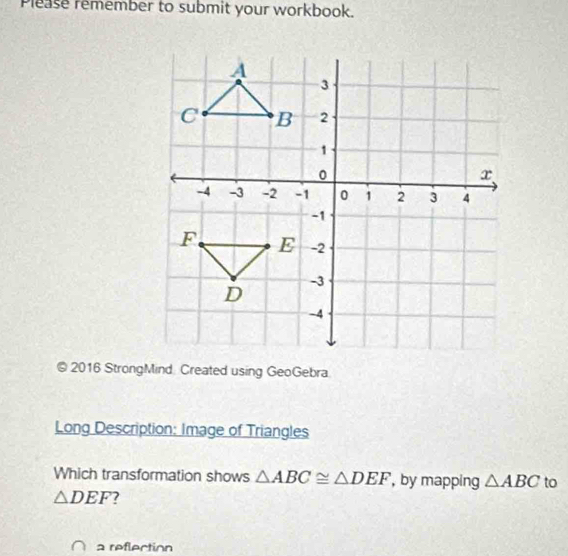 Please remember to submit your workbook. 
© 2016 StrongMind Created using GeoGebra 
Long Description: Image of Triangles 
Which transformation shows △ ABC≌ △ DEF , by mapping △ ABC to
△ DEF 7 
a reflection