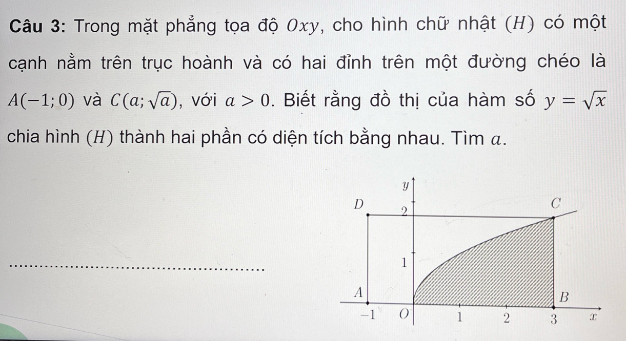 Trong mặt phẳng tọa độ 0xy, cho hình chữ nhật (H) có một 
cạnh nằm trên trục hoành và có hai đỉnh trên một đường chéo là
A(-1;0) và C(a;sqrt(a)) , với a>0. Biết rằng đồ thị của hàm số y=sqrt(x)
chia hình (H) thành hai phần có diện tích bằng nhau. Tìm α.
y
D 2
C 
_ 
1 
A 
B
-1 0 1 2 3 x