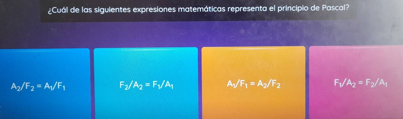 ¿Cuál de las siguientes expresiones matemáticas representa el principio de Pascal?
A_2/F_2=A_1/F_1
F_2/A_2=F_1/A_1
A_1/F_1=A_2/F_2
F_1/A_2=F_2/A_1