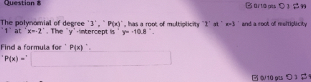 □ 0/10 pts > 3 $ 99 
The polynomial of degree `3 `, ` P(x)^. , has a root of multiplicity ` 2 ` at ' x=3 and a root of multiplicity 
1` at x=-2°. The ` y '-intercept is y=-10.8°. 
Find a formula for ' P(x)'.
P(x)=
□ 0/10 pts つ 3