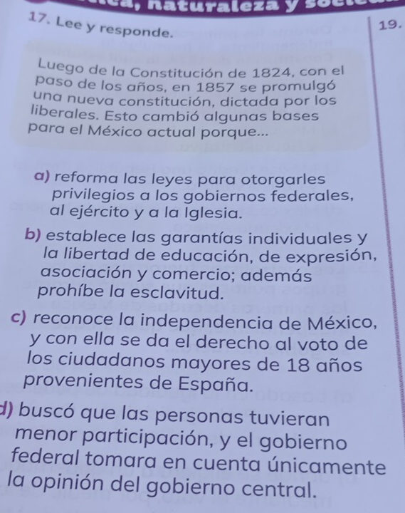 a, naturaleza y soc
19.
17. Lee y responde.
Luego de la Constitución de 1824, con el
paso de los años, en 1857 se promulgó
una nueva constitución, dictada por los
liberales. Esto cambió algunas bases
para el México actual porque...
a) reforma las leyes para otorgarles
privilegios a los gobiernos federales,
al ejército y a la Iglesia.
b) establece las garantías individuales y
la libertad de educación, de expresión,
asociación y comercio; además
prohíbe la esclavitud.
c) reconoce la independencia de México,
y con ella se da el derecho al voto de
los ciudadanos mayores de 18 años
provenientes de España.
d) buscó que las personas tuvieran
menor participación, y el gobierno
federal tomara en cuenta únicamente
la opinión del gobierno central.