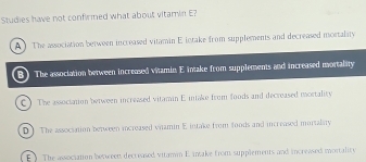 Studies have not confirmed what about vitamin E?
A The association between increased vitamin E intake from supplements and decreased mortality
B The association between increased vitamin E intake from supplements and increased mortality
C ) The association between increased vitamin E. miake from foods and decreased mortality
D ] The association between increased viamin E intake from foods and increased mortalaty
E ). The association between decreased vitamn E. intake from supplements, and increwsed mortality