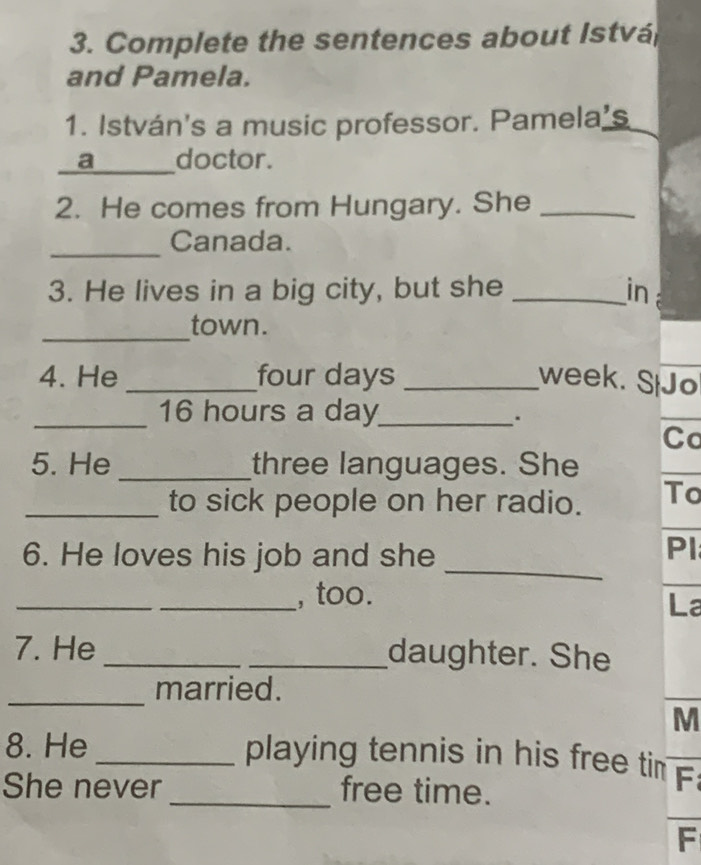 Complete the sentences about Istvá 
and Pamela. 
1. István's a music professor. Pamela’s_ 
_ 
a doctor. 
2. He comes from Hungary. She_ 
_ 
Canada. 
3. He lives in a big city, but she _in 
_ 
town. 
4. He _four days _week. SiJo 
_ 16 hours a day _ 
. 
Co 
5. He _three languages. She 
_to sick people on her radio. To 
_ 
6. He loves his job and she 
Pl 
_ 
_, too. 
La 
7. He __daughter. She 
_ 
married. 
M 
8. He _playing tennis in his free tir 
She never _free time. 
F