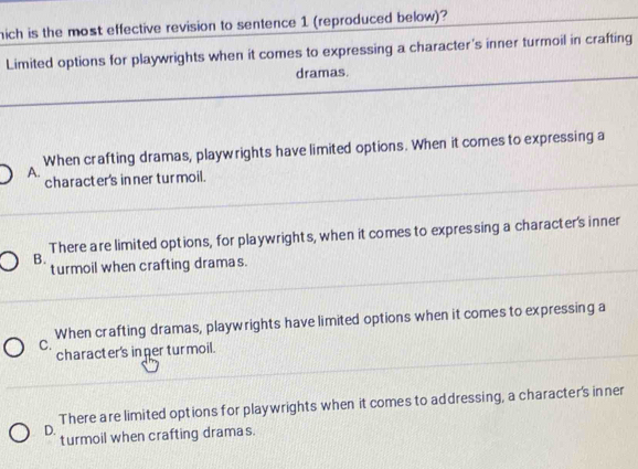 hich is the most effective revision to sentence 1 (reproduced below)?
Limited options for playwrights when it comes to expressing a character's inner turmoil in crafting
dramas.
A. When crafting dramas, playwrights have limited options. When it comes to expressing a
character's inner turmoil.
There are limited options, for playwrights, when it comes to expressing a character's inner
B.
turmoil when crafting dramas.
C. When crafting dramas, playwrights have limited options when it comes to expressing a
character's inner turmoil.
D. There are limited options for playwrights when it comes to addressing, a character's inner
turmoil when crafting dramas.