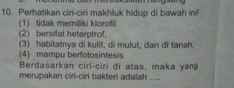 mereaksikar rangsang 
10. Perhatikan ciri-ciri makhluk hidup di bawah ini! 
(1) tidak memiliki klorofil 
(2) bersifat heterρtrof, 
(3) habitatnya di kulit, di mulut, dan di tanah, 
(4) mampu berfotosintesis 
Berdasarkan ciri-ciri di atas, maka yang 
merupakan ciri-ciri bakteri adalah ....