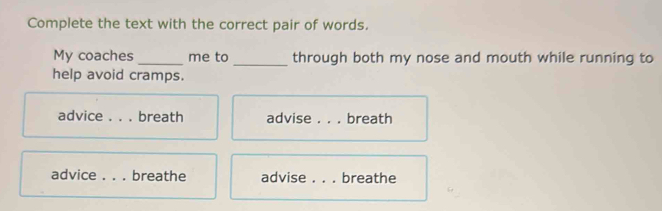 Complete the text with the correct pair of words. 
My coaches _me to _through both my nose and mouth while running to 
help avoid cramps. 
advice ._ breath advise ._ . breath 
advice_ breathe advise _breathe