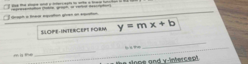 lke the slope and v -intercents to write a linear function in te w 
representation (table, graph, or verbal description) 
Graph a linear equation given an equation. 
SLOPE-INTERCEPT FORM y=mx+b
_
m is the _ b is the 
_ 
the slope and y-intercept.