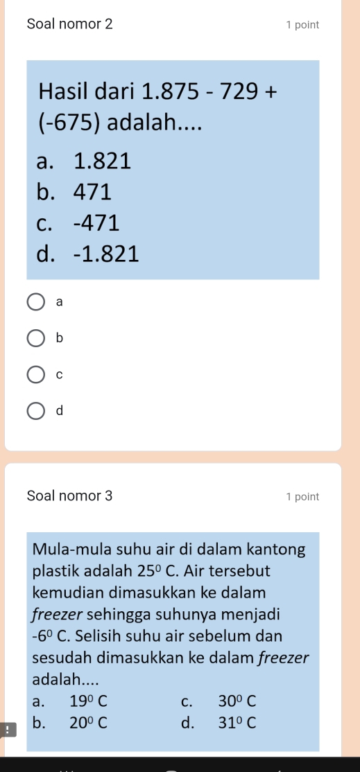 Soal nomor 2 1 point
Hasil dari 1.875-729+
(-675) adalah....
a. 1.821
b. 471
c. -471
d. -1.821
a
b
C
d
Soal nomor 3 1 point
Mula-mula suhu air di dalam kantong
plastik adalah 25°C. Air tersebut
kemudian dimasukkan ke dalam
freezer sehingga suhunya menjadi
-6^0C. Selisih suhu air sebelum dan
sesudah dimasukkan ke dalam freezer
adalah....
a. 19°C C. 30°C! b. 20°C d. 31°C