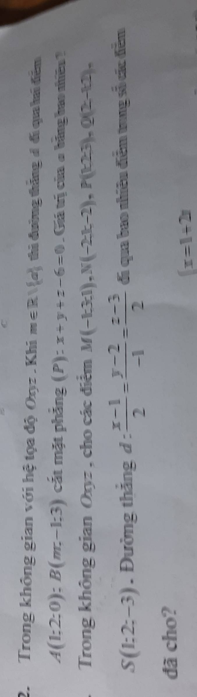 Trong không gian với hệ tọa độ Oợz.Khi m∈ R| a thì đường tháng đ đi qua hai đểm
A(1;2;0); B(m,-1;3) cắt mặt phẳng (P) ):x+y+z-6=0. Giá trị của ở bảng bao nhiều 2 
Trong không gian Oxyz , cho các điểm M(-k3;1), N(-2k;-2), P(k2;3), Q(2-k2),
S(1:2;-3). Đường thắng d :  (x-1)/2 = (y-2)/-1 = (z-3)/2  đi qua bao nhiêu đểm trng số các đếm 
đã cho?
 x=1+2x