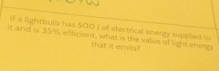 If a lightbulb has 500 ] of electrical energy supplied to 
it and is 35% efficient, what is the value of light energy 
that it emits?