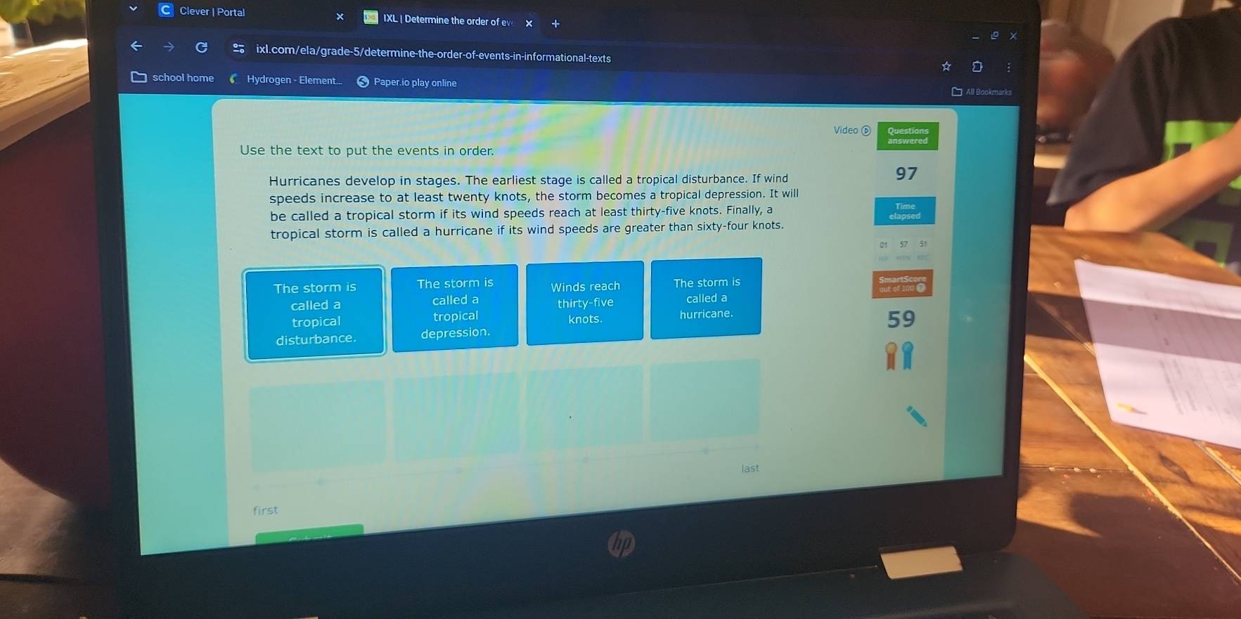 Clever | Portal IXL | Determine the order of ev
ixl.com/ela/grade-5/determine-the-order-of-events-in-informational-texts
school home Hydrogen - Element Paper.io play online
Video ⑥ Sunations
Use the text to put the events in order.
Hurricanes develop in stages. The earliest stage is called a tropical disturbance. If wind
97
speeds increase to at least twenty knots, the storm becomes a tropical depression. It will
be called a tropical storm if its wind speeds reach at least thirty-five knots. Finally, a
tropical storm is called a hurricane if its wind speeds are greater than sixty-four knots.
The storm is The storm is Winds reach The storm is
called a called a thirty-five called a
tropical tropical knots hurricane.
59
disturbance depression.
last
first