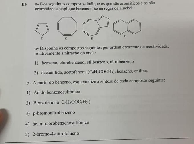 III-a- Dos seguintes compostos indique os que são aromáticos e os não 
aromáticos e explique baseando-se na regra de Huckel : 
E 
B c D 
b- Disponha os compostos seguintes por ordem crescente de reactividade, 
relativamente a nitração do anel : 
1) benzeno, clorobenzeno, etilbenzeno, nitrobenzeno 
2) acetanilida, acetofenona (C₆H₃COCH₃), benzeno, anilina. 
c - A partir do benzeno, esquematize a síntese de cada composto seguinte: 
1) Ácido benzenosulfónico 
2) Benzofenona C₆H₅COC₆H₅ ) 
3) p-bromonitrobenzeno 
4) ác. m-clorobenzenosuIfónico 
5) 2-bromo-4-nitrotolueno