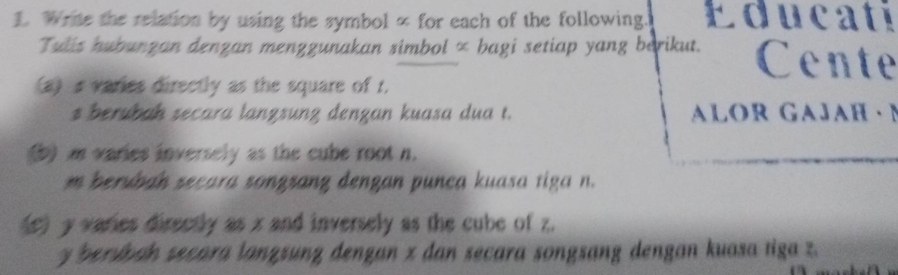 Write the relation by using the symbol ∞ for each of the following. Educati 
Tulis hubunzan denzan menzzunakan simbol × bagi setiap yang barikut. 
Cente 
(a) s varies directly as the square of 1. 
s berubah secara lanzzunz denzan kuasa dua t. aLOR GAJAH · N
b) m varies inversely as the cube root n. 
m beruban secara songsang dengan punca kuasa tiga n. 
(c) y varies directly as x and inversely as the cube of z.
y bersban secara lanzsunz dengan z dan secara songsang dengan kuasa tiga z.