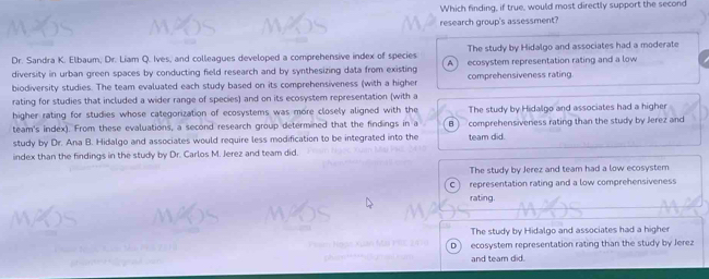 Which finding, if true, would most directly support the second
research group's assessment?
The study by Hidalgo and associates had a moderate
Dr. Sandra K. Elbaum, Dr. Liam Q. Ives, and colleagues developed a comprehensive index of species ecosystem representation rating and a low
A
diversity in urban green spaces by conducting field research and by synthesizing data from existing
biodiversity studies. The team evaluated each study based on its comprehensiveness (with a higher comprehensiveness rating.
rating for studies that included a wider range of species) and on its ecosystem representation (with a
higher rating for studies whose categorization of ecosystems was more closely aligned with the The study by Hidalgo and associates had a higher
team's index). From these evaluations, a second research group determined that the findings in a B ) comprehensiveness rating than the study by Jerez and
study by Dr. Ana B. Hidalgo and associates would require less modification to be integrated into the team did.
index than the findings in the study by Dr. Carlos M. Jerez and team did.
The study by Jerez and team had a low ecosystem
C representation rating and a low comprehensiveness
rating.
The study by Hidalgo and associates had a higher
D ecosystem representation rating than the study by Jerez
and team did.