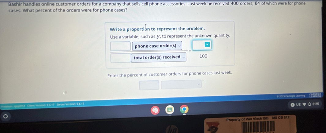 Bashir handles online customer orders for a company that sells cell phone accessories. Last week he received 400 orders, 84 of which were for phone 
cases. What percent of the orders were for phone cases? 
Write a proportion to represent the problem. 
Use a variable, such as y, to represent the unknown quantity. 
phone case order(s) 
total order(s) received 100
Enter the percent of customer orders for phone cases last week. 
© 2023 Carnegie Ls 
9 6. 17 Server Version: 9.6.17
5:25 
Property of Van Vieck ISD MS CB 512