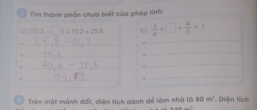 Tìm thành phần chưa biết của phép tính: 
a) (70,5-□ )+10,2=25,8 b)  3/4 * □ + 4/5 =1
_= 
= 
_ 
_= 
= 
_ 
_= 
= 
_ 
_= 
= 
_ 
4 Trên một mảnh đất, diện tích dành để làm nhà là 80m^2. Diện tích
240m^2