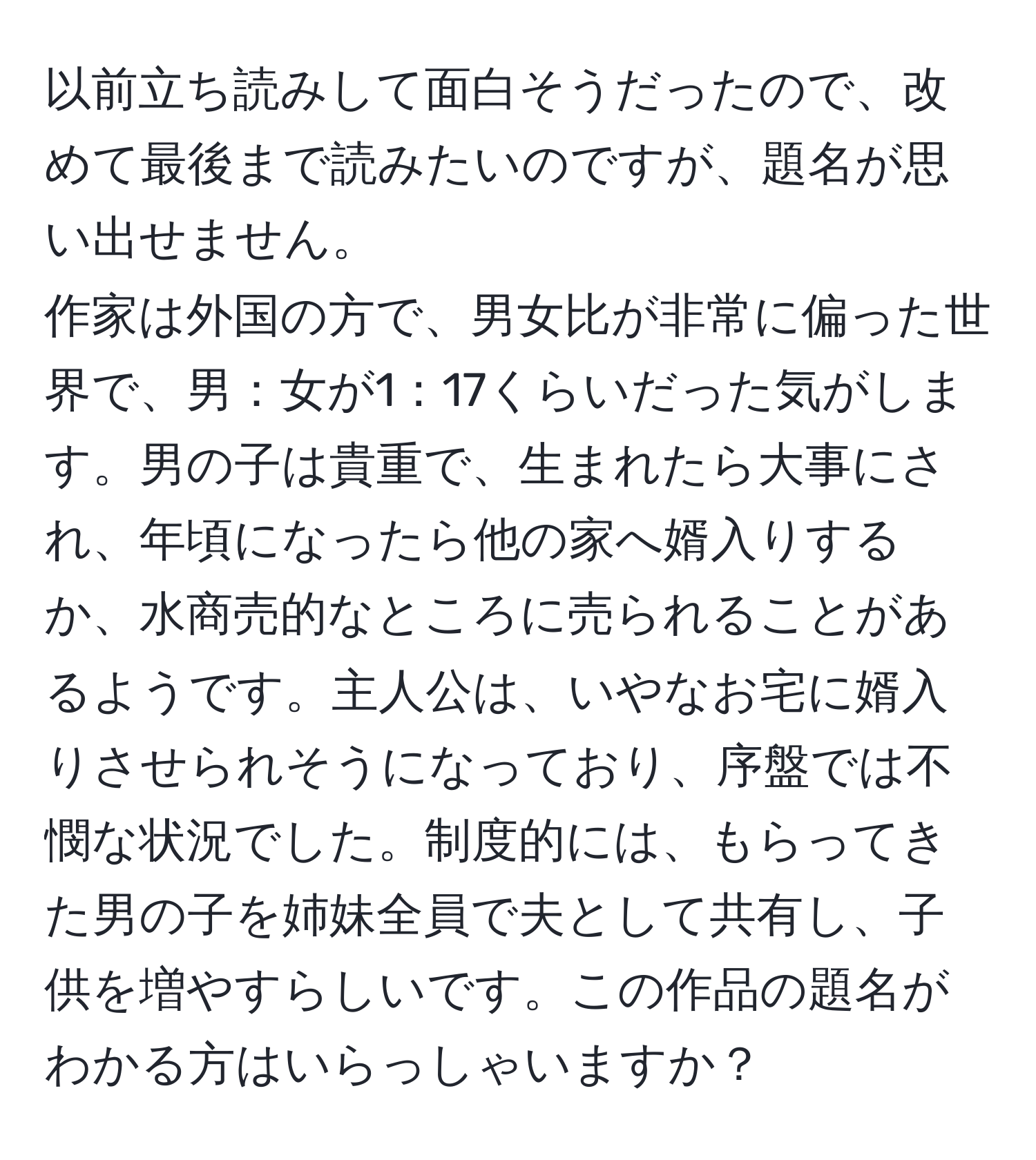 以前立ち読みして面白そうだったので、改めて最後まで読みたいのですが、題名が思い出せません。  
作家は外国の方で、男女比が非常に偏った世界で、男：女が1：17くらいだった気がします。男の子は貴重で、生まれたら大事にされ、年頃になったら他の家へ婿入りするか、水商売的なところに売られることがあるようです。主人公は、いやなお宅に婿入りさせられそうになっており、序盤では不憫な状況でした。制度的には、もらってきた男の子を姉妹全員で夫として共有し、子供を増やすらしいです。この作品の題名がわかる方はいらっしゃいますか？