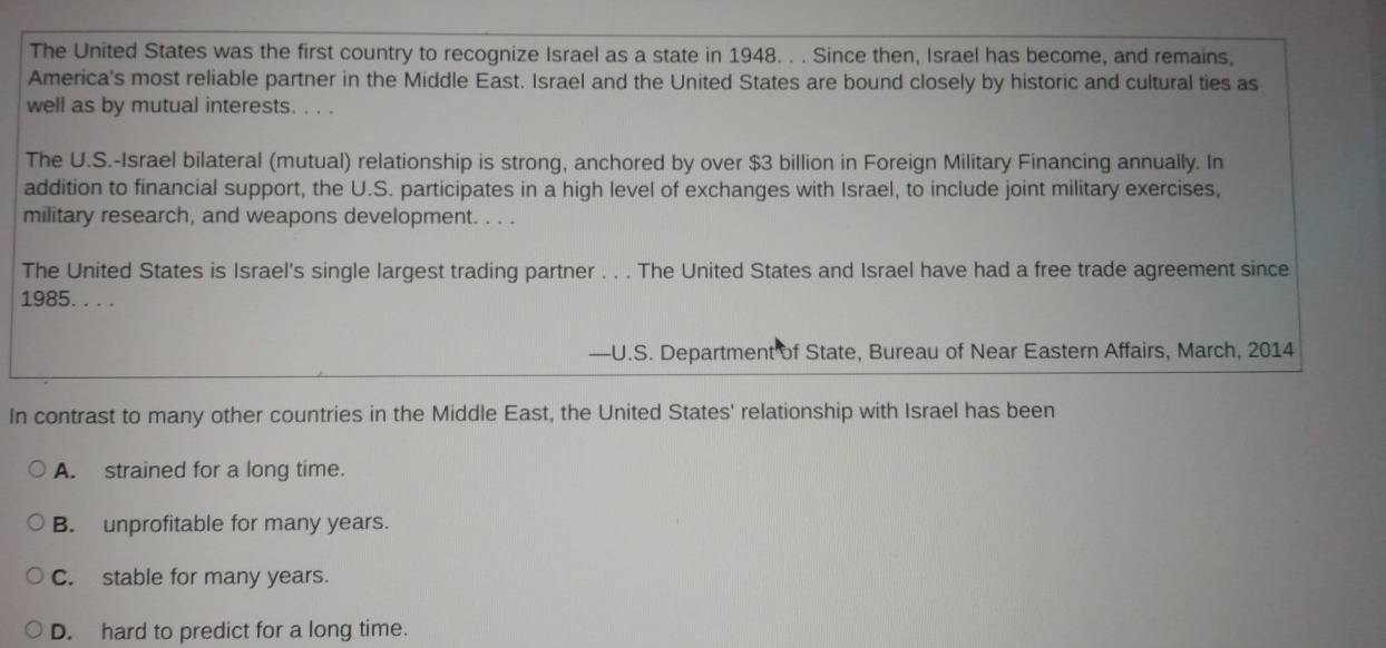 The United States was the first country to recognize Israel as a state in 1948. . . Since then, Israel has become, and remains,
America's most reliable partner in the Middle East. Israel and the United States are bound closely by historic and cultural ties as
well as by mutual interests. . . .
The U.S.-Israel bilateral (mutual) relationship is strong, anchored by over $3 billion in Foreign Military Financing annually. In
addition to financial support, the U.S. participates in a high level of exchanges with Israel, to include joint military exercises,
military research, and weapons development. . . .
The United States is Israel's single largest trading partner . . . The United States and Israel have had a free trade agreement since
1985. . . .
—U.S. Department of State, Bureau of Near Eastern Affairs, March, 2014
In contrast to many other countries in the Middle East, the United States' relationship with Israel has been
A. strained for a long time.
B. unprofitable for many years.
C. stable for many years.
D. hard to predict for a long time.