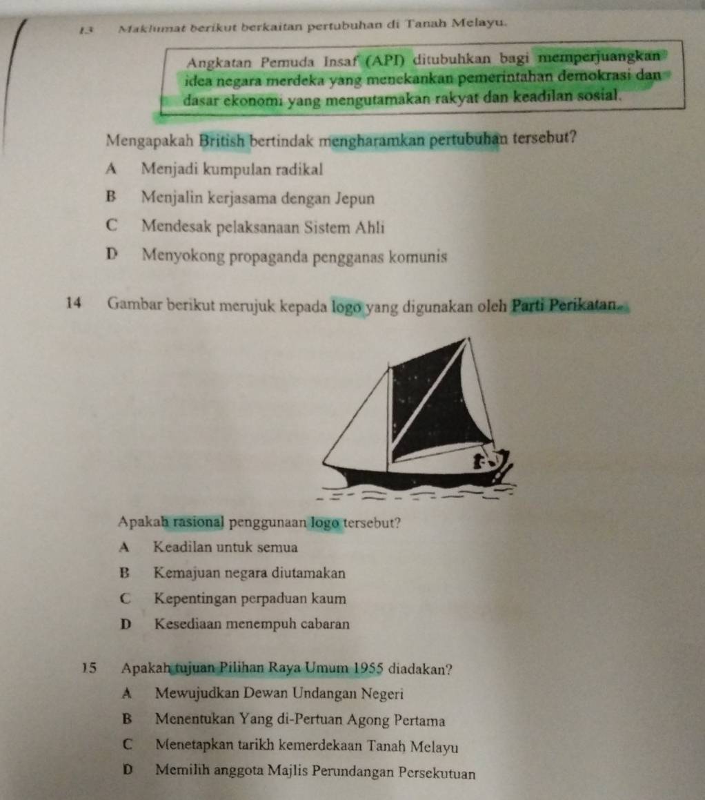 Maklumat berikut berkaitan pertubuhan di Tanah Melayu.
Angkatan Pemuda Insaf (API) ditubuhkan bagi memperjuangkan
idea negara merdeka yang menekankan pemerintahan demokrasi dan
dasar ekonomi yang mengutamakan rakyat dan keadılan sosial.
Mengapakah British bertindak mengharamkan pertubuhan tersebut?
A Menjadi kumpulan radikal
B Menjalin kerjasama dengan Jepun
C Mendesak pelaksanaan Sistem Ahli
D Menyokong propaganda pengganas komunis
14 Gambar berikut merujuk kepada logo yang digunakan oleh Parti Perikatan
t
Apakah rasional penggunaan logo tersebut?
A Keadilan untuk semua
B Kemajuan negara diutamakan
C Kepentingan perpaduan kaum
D Kesediaan menempuh cabaran
15 Apakah tujuan Pilihan Raya Umum 1955 diadakan?
A Mewujudkan Dewan Undangan Negeri
B Menentukan Yang di-Pertuan Agong Pertama
C Menetapkan tarikh kemerdekaan Tanah Melayu
D Memilih anggota Majlis Perundangan Persekutuan