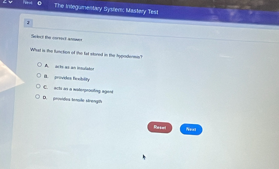 Next The Integumentary System: Mastery Test
2
Select the correct answer.
What is the function of the fat stored in the hypodermis?
A. acts as an insulator
B. provides flexibility
C. acts as a waterproofing agent
D. provides tensile strength
Reset Next