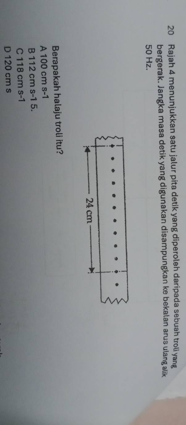 Rajah 4 menunjukkan satu jalur pita detik yang diperoleh daripada sebuah troli yang
bergerak. Jangka masa detik yang digunakan disampungkan ke bekalan arus ulang alik
50 Hz.
Berapakah halaju troli itu?
A 100 cm s-1
B 112 cm s-1 5.
C 118 cm s-1
D 120 cm s