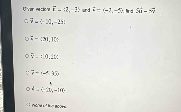 Given vectors vector u=langle 2,-3rangle and vector v=langle -2,-5rangle; find 5vector u-5vector v.
vector v=langle -10,-25rangle
vector v=langle 20,10rangle
vector v=langle 10,20rangle
vector v=langle -5,35rangle
vector v=langle -20,-10rangle
None of the above.