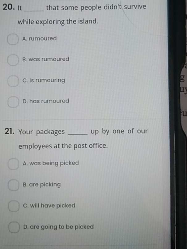 It _that some people didn't survive
while exploring the island.
A. rumoured
B. was rumoured
C. is rumouring
g
D. has rumoured
u
21. Your packages _up by one of our
employees at the post office.
A. was being picked
B. are picking
C. will have picked
D. are going to be picked