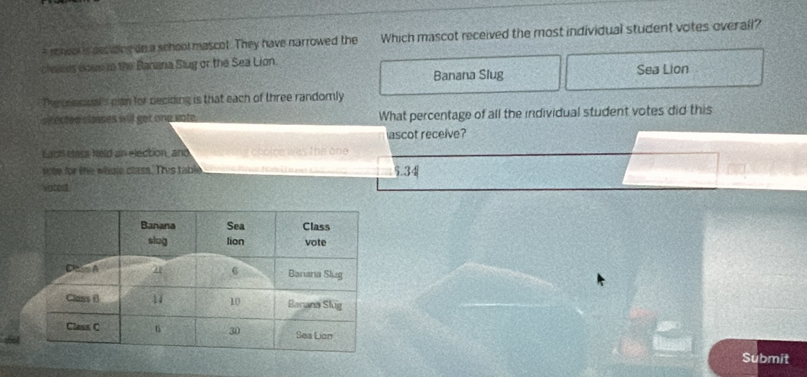 school is deciing on a school mascot. They have narrowed the Which mascot received the most individual student votes overall?
chalees doem tn the Banana Slug or the Sea Lion.
Banana Slug Sea Lion
The onecical's can for deciding is that each of three randomly
shected classes will get one vote. What percentage of all the individual student votes did this
ascot receive?
Each elass held an election, and ling choice was the one 
vote for the whole class. Tis table    M a 5.34
Voterd.
156
Submit