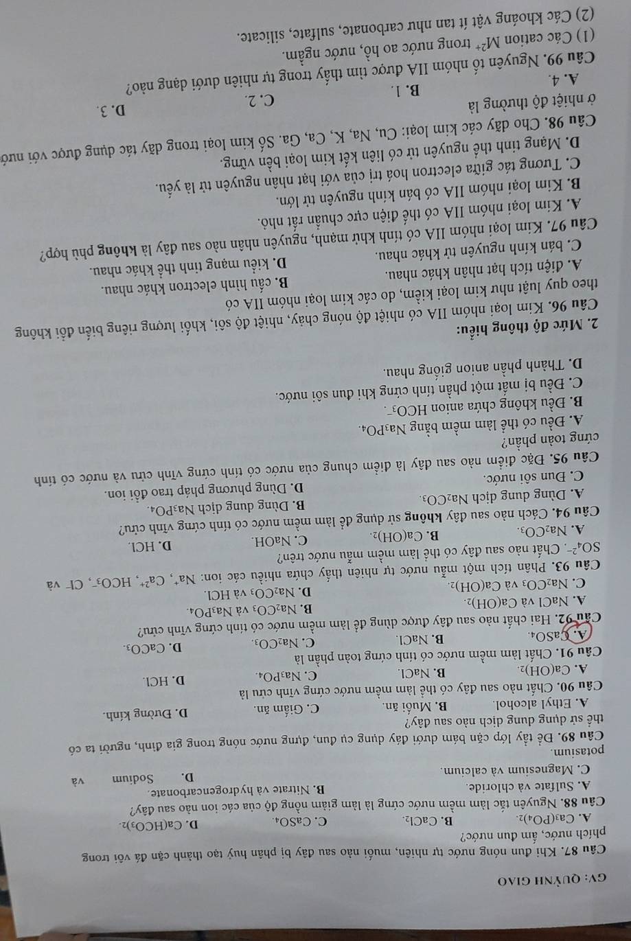 GV: Quỳnh giao
Câu 87. Khi đun nóng nước tự nhiên, muối nào sau đây bị phân huỷ tạo thành cặn đá vôi trong
phích nước, ấm đun nước?
A. Ca_3(PO_4)_2. B. CaCl_2. C. CaSO₄
D. Ca(HCO_3)_2.
Câu 88. Nguyên tắc làm mềm nước cứng là làm giảm nồng độ của các ion nào sau đây?
A. Sulfate và chloride. B. Nitrate và hydrogencarbonate.
C. Magnesium và calcium.
potasium. D. Sodium và
Câu 89. Để tầy lớp cặn bám dưới đáy dụng cụ đun, đựng nước nóng trong gia đình, người ta có
thể sử dụng dung dịch nào sau đây?
A. Ethyl alcohol. B. Muối ăn. C. Giấm ăn. D. Đường kính.
Câu 90. Chất nào sau đây có thể làm mềm nước cứng vĩnh cửu là
A. Ca(OH)_2 B. NaCl. C. Na₃PO₄. D. HCl.
Câu 91. Chất làm mềm nước có tính cứng toàn phần là
A. CaS _4 B. NaCl. C. Na_2CO_3. D. CaCO_3.
Câu 92. Hai chất nào sau đây được dùng để làm mềm nước có tính cứng vĩnh cứu?
B. Na
A. NaCl và Ca(OH)_2. _2CO_3 và Na_3PO_4
C. Na2 CO_3 và Ca(OH)_2. D. Na CO_3 và HCl.
Câu 93. Phân tích một mẫu nước tự nhiên thấy chứa nhiều các ion: Na^+,Ca^(2+),HCO_3^(-, CI^-)v à
SO_4^((2-) *. Chất nào sau đây có thể làm mềm mẫu nước trên?
A. Na_2)CO_3. C. NaOH. D. HCl.
B. Ca(OH)_2.
Câu 94. Cách nào sau đây không sử dụng để làm mềm nước có tính cứng vĩnh cửu?
A. Dùng dung dịch Na₂CO₃. B. Dùng dung dịch Na₃PO₄.
C. Đun sôi nước. D. Dùng phương pháp trao đổi ion.
Câu 95. Đặc điểm nào sau đây là điểm chung của nước có tính cứng vĩnh cửu và nước có tính
cứng toàn phần?
A. Đều có thể làm mềm bằng Na3 PO_4
B. Đều không chứa anion HCO_3^(-.
C. Đều bị mất một phần tính cứng khi đun sôi nước.
D. Thành phần anion giống nhau.
2. Mức độ thông hiểu:
Câu 96. Kim loại nhóm IIA có nhiệt độ nóng chảy, nhiệt độ sôi, khối lượng riêng biển đổi không
theo quy luật như kim loại kiểm, do các kim loại nhóm IIA có
A. điện tích hạt nhân khác nhau. B. cấu hình electron khác nhau.
C. bán kính nguyên tử khác nhau. D. kiểu mạng tinh thể khác nhau.
Câu 97. Kim loại nhóm IIA có tính khử mạnh, nguyên nhân nào sau đây là không phù hợp?
A. Kim loại nhóm IIA có thể điện cực chuẩn rất nhỏ.
B. Kim loại nhóm IIA có bán kính nguyên tử lớn.
C. Tương tác giữa electron hoá trị của với hạt nhân nguyên tử là yếu.
D. Mạng tinh thể nguyên tử có liên kết kim loại bền vững.
Câu 98. Cho dãy các kim loại: Cu, Na, K, Ca, Ga. Số kim loại trong dãy tác dụng được với nướ
ở nhiệt độ thường là D. 3.
B. 1. C. 2.
A. 4.
Câu 99. Nguyên tố nhóm IIA được tìm thấy trong tự nhiên dưới dạng nào?
(1) Các cation M^2+) trong nước ao hồ, nước ngầm.
(2) Các khoáng vật ít tan như carbonate, sulfate, silicate.