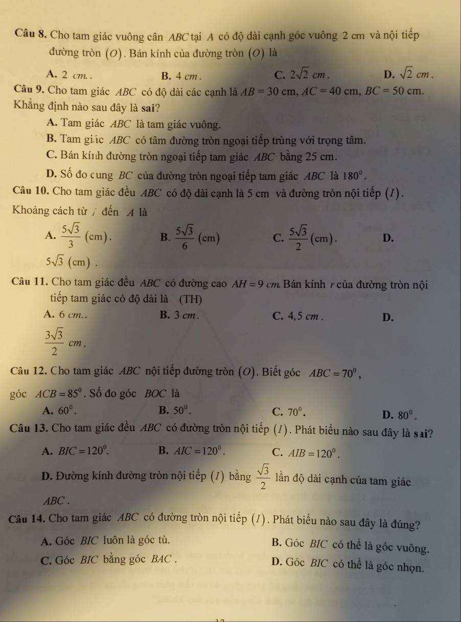 Cho tam giác vuông cân ABC tại A có độ dài cạnh góc vuông 2 cm và nội tiếp
đường tròn (0). Bán kính của đường tròn (0) là
A. 2 cm. . B. 4 cm .
C. 2sqrt(2)cm. D. sqrt(2)cm.
Câu 9. Cho tam giác ABC có độ dài các cạnh là AB=30cm,AC=40cm,BC=50cm.
Khẳng định nào sau đây là sai?
A. Tam giác ABC là tam giác vuông.
B. Tam giác ABC có tâm đường tròn ngoại tiếp trùng với trọng tâm.
C. Bán kính đường tròn ngoại tiếp tam giác ABC bằng 25 cm.
D. Số đo cung BC của đường tròn ngoại tiếp tam giác ABC là 180^0.
Câu 10. Cho tam giác đều ABC có độ dài cạnh là 5 cm và đường tròn nội tiếp (I).
Khoảng cách từ / đến A là
A.  5sqrt(3)/3 (cm). B.  5sqrt(3)/6 (cm) C.  5sqrt(3)/2 (cm). D.
5sqrt(3)(cm).
Câu 11. Cho tam giác đều ABC có đường cao AH=9cm. Bán kính  của đường tròn nội
tiếp tam giác có độ dài là (TH)
A. 6 cm.. B. 3 cm . C. 4,5 cm . D.
 3sqrt(3)/2 cm.
Câu 12. Cho tam giác ABC nội tiếp đường tròn (O). Biết góc ABC=70°,
góc ACB=85°. Số đo góc BOC là
A. 60°. B. 50°. C. 70^0.
D. 80°.
Câu 13. Cho tam giác đều ABC có đường tròn nội tiếp (1). Phát biểu nào sau đây là sai?
A. BIC=120°. B. AIC=120°. C. AIB=120°.
D. Đường kính đường tròn nội tiếp (/) bằng  sqrt(3)/2  ần độ dài cạnh của tam giác
ABC .
Câu 14. Cho tam giác ABC có đường tròn nội tiếp (/). Phát biểu nào sau đây là đúng?
A. Góc BIC luôn là góc tù.
B. Góc BIC có thể là góc vuông.
C. Góc BIC bằng góc BAC .
D. Góc BIC có thể là góc nhọn.