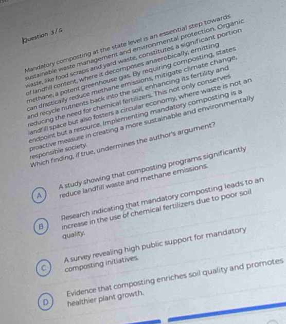 Question 3/5
Mandatory composting at the state level is an essential step toward:
ustainable waste management and environmental protection. Organic
waste, like food scraps and yard waste, constitutes a significant portior
of landfill content, where it decomposes anaerobically, emitting
methane, a potent greenhouse gas. By requiring composting, states
can drastically reduce methane emissions, mitigate climate change
and recycle nutrients back into the soil, enhancing its fertility and
reducing the need for chemical fertilizers. This not only conserves
andfill space but also fosters a circular economy, where waste is not an
endpoint but a resource. Implementing mandatory composting is a
proactive measure in creating a more sustainable and environmentally responsible society.
Which finding, if true, undermines the author's argument?
A study showing that composting programs significantly
A reduce landfill waste and methane emissions.
Research indicating that mandatory composting leads to an
B increase in the use of chemical fertilizers due to poor soil
quality.
A survey revealing high public support for mandatory
C composting initiatives.
Evidence that composting enriches soil quality and promotes
D healthier plant growth.