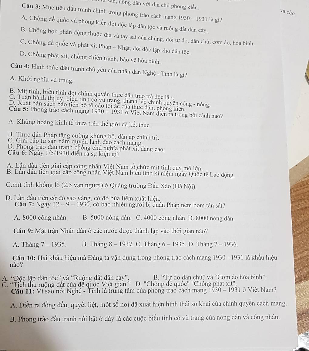 Sân, nổng dân với địa chủ phong kiến.
ra cho
Câu 3: Mục tiêu đấu tranh chính trong phong trào cách mạng 1930 - 1931 là gì?
A. Chống đế quốc và phong kiến đòi độc lập dân tộc và ruộng đất dân cày.
B. Chống bọn phản động thuộc địa và tay sai của chúng, đòi tự do, dân chủ, cơm áo, hòa bình.
C. Chống đế quốc và phát xít Pháp - Nhật, đòi độc lập cho dân tộc.
D. Chống phát xít, chống chiến tranh, bảo vệ hòa bình.
Câu 4: Hình thức đấu tranh chủ yếu của nhân dân Nghệ - Tĩnh là gì?
A. Khởi nghĩa vũ trang.
B. Míț tinh, biểu tình đội chính quyền thực dân trao trả độc lập,
C. Tuần hành thị uy, biểu tình cổ vũ trang, thành lập chính quyền công - nông.
D. Xuất bản sách báo tiền bộ tổ cáo tội ác của thực dân, phong kiển.
Câu 5: Phong trào cách mạng 1930 - 1931 ở Việt Nam diễn ra trong bối cảnh nào?
A. Khủng hoảng kinh tế thừa trên thế giới đã kết thúc.
B. Thực dân Pháp tăng cường khủng bố, đàn áp chính trị.
C. Giải cấp tư sản năm quyện lãnh đạo cách mạng.
D. Phong trào đầu tranh chồng chủ nghĩa phát xít dâng cao.
Câu 6: Ngày 1/5/1930 diễn ra sự kiện gì?
A. Lần đầu tiên giai cấp công nhân Việt Nam tổ chức mít tinh quy mô lớn.
B. Lần đầu tiên giai cấp công nhân Việt Nam biêu tình kỉ niệm ngày Quốc tế Lao động.
C.mít tinh khổng lồ (2,5 vạn người) ở Quảng trường Đấu Xảo (Hà Nội).
D. Lần đầu tiên cờ đỏ sao vàng, cờ đỏ búa liềm xuất hiện.
Câu 7: Ngày 12 - 9 - 1930, có bao nhiêu người bị quân Pháp ném bom tản sát?
A. 8000 công nhân. B. 5000 nông dân. C. 4000 công nhân. D. 8000 nông dân.
Câu 9: Mặt trận Nhân dân ở các nước được thành lập vào thời gian nào?
A. Tháng 7 - 1935. B. Tháng 8 - 1937. C. Tháng 6 - 1935. D. Tháng 7 - 1936.
Câu 10: Hai khẩu hiệu mà Đảng ta vận dụng trong phong trào cách mạng 1930 - 1931 là khẩu hiệu
nào?
A. “Độc lập dân tộc” và “Ruộng đất dân cày”. B. “Tự do dân chủ” và “Cơm áo hòa bình”.
C. “Tịch thu ruộng đất của để quốc Việt gian” D. "Chồng đề quốc" "Chông phát xit''.
Cầu 11: Vì sao nói Nghệ - Tĩnh là trung tâm của phong trào cách mạng 1930 - 1931 ở Việt Nam?
A. Diễn ra đồng đều, quyết liệt, một số nơi đã xuất hiện hình thái sơ khai của chính quyền cách mạng.
B. Phong trào đấu tranh nổi bật ở đây là các cuộc biểu tình có vũ trang của nông dân và công nhân.