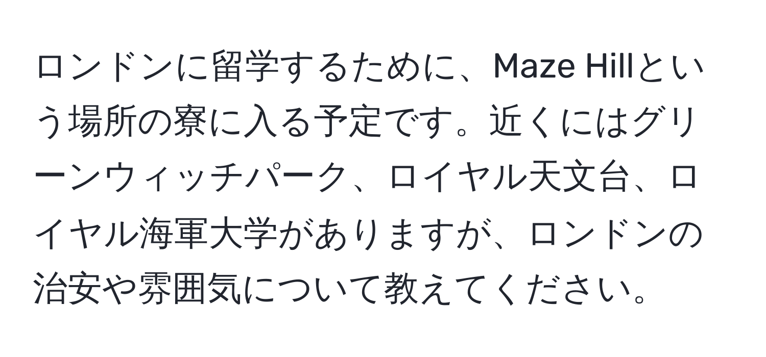 ロンドンに留学するために、Maze Hillという場所の寮に入る予定です。近くにはグリーンウィッチパーク、ロイヤル天文台、ロイヤル海軍大学がありますが、ロンドンの治安や雰囲気について教えてください。