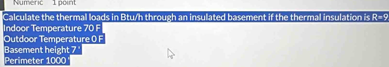 Numeric 1 point 
Calculate the thermal loads in Btu/h through an insulated basement if the thermal insulation is R=9
Indoor Temperature 70 F 
Outdoor Temperature 0 F 
Basement height 7 '
Perimeter 1000