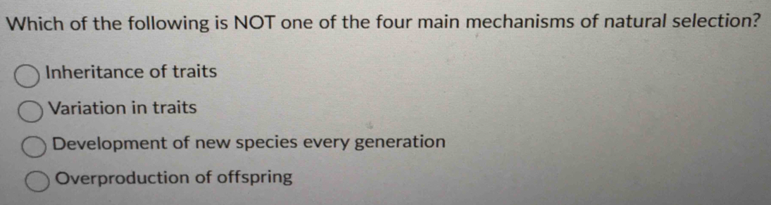 Which of the following is NOT one of the four main mechanisms of natural selection?
Inheritance of traits
Variation in traits
Development of new species every generation
Overproduction of offspring